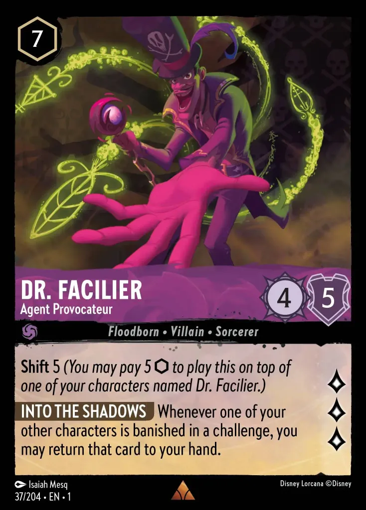 Dr. Facilier - Agent Provocateur: **Shift** 5 _(You may pay 5 {I} to play this on top of one of your characters named Dr. Facilier.)_

**INTO THE SHADOWS** Whenever one of your other characters is banished in a challenge, you may return that card to your hand.
