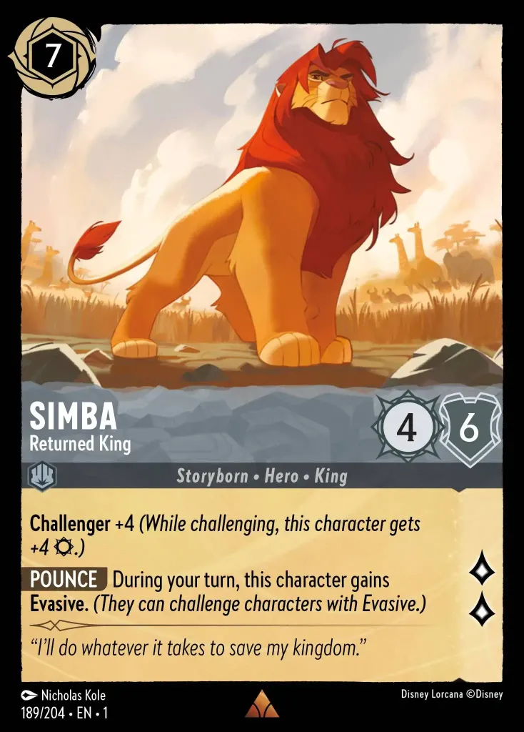Simba - Returned King: **Challenger** +4 (While challenging, this character gets
+4 {S}.)
**POUNCE** During your turn, this character gains 
**Evasive**. _(They can challenge characters with Evasive.)_