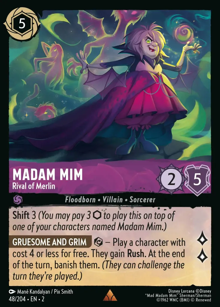 Madam Mim - Rival of Merlin: **Shift** 3 (_You may pay 3 {I} to play this on top of one of your characters named Madam Mim._)

**GRUESOME AND GRIM** {E} − Play a character with cost 4 or less for free. They gain **Rush**. At the end of the turn, banish them. _They can challenge the turn they're played._