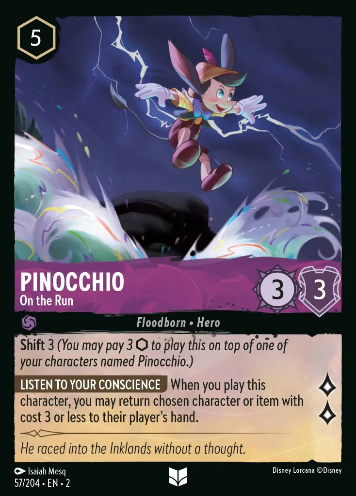 Pinocchio - On the Run: **Shift** 3 (_You may pay 3 {I} to play this on top of one of your characters named Pinocchio._)
**LISTEN TO YOUR CONSCIENCE** When you play this character, you may return chosen character or item with cost 3 or less to their player's hand.