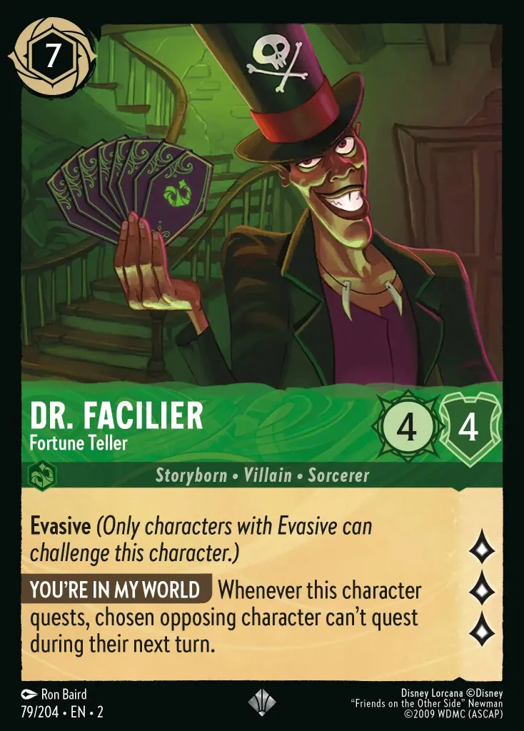Dr. Facilier - Fortune Teller: **Evasive** (_Only characters with Evasive can challenge this character._)
**YOU'RE IN MY WORLD** Whenever this character quests, chosen opposing character can't quest during their next turn.