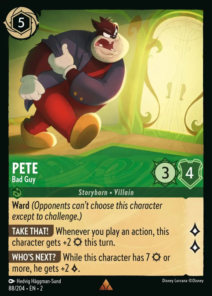 Pete - Bad Guy: **Ward** _(Opponents can't choose this character except to challenge.)_

**TAKE THAT!** Whenever you play an action, this character gets +2 {S} this turn.

**WHO'S NEXT** While this character has 7 {S} or more, he gets +2 {L}.