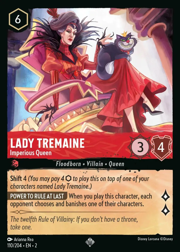Lady Tremaine - Imperious Queen: **Shift** 4 _You may pay 4 {I} to play this on top of one of your characters named Lady Tremaine.)_<br>
**POWER TO RULE AT LAST** When you play this character, each opponent chooses and banishes one of their characters.