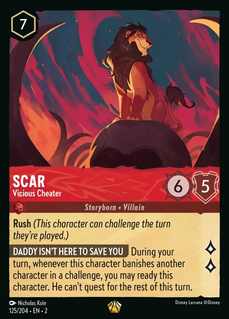 Scar - Vicious Cheater: **Rush** _(This character can challenge the turn they're played.)_

**DADDY ISN'T HERE TO SAVE YOU** During your turn, whenever this character banishes another character in a challenge, you may ready this character. He can't quest for the rest of this turn.
