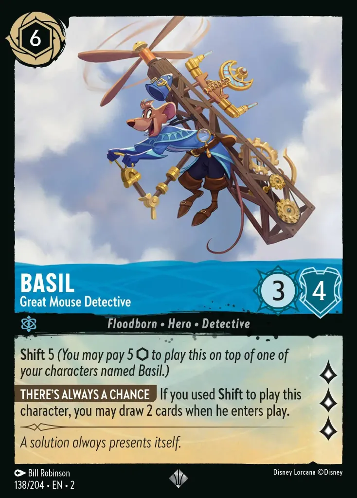Basil - Great Mouse Detective: **Shift** 5 _You may pay 5 {I} to play this on top of one of your characters named Basil.)_

**THERE'S ALWAYS A CHANCE** If you used **Shift** to play this character, you may draw 2 cards when he enters play.