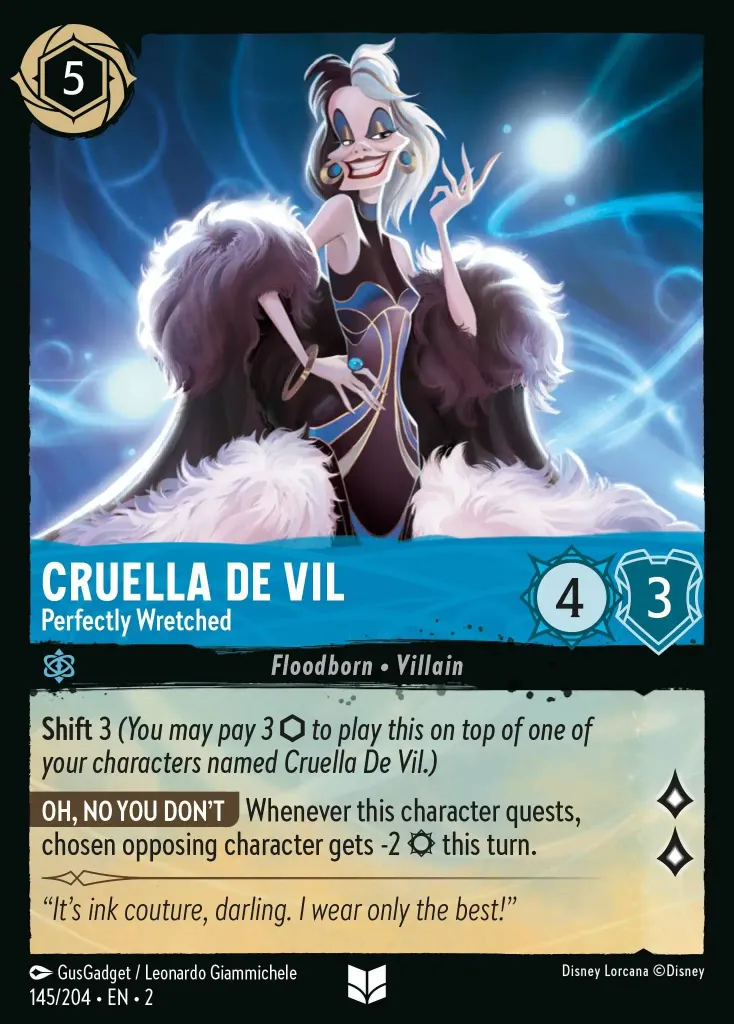 Cruella De Vil - Perfectly Wretched: **Shift** 3 (_You may pay 3 {I} to play this on top of one of your characters named Cruella De Vil._)
**OH, NO YOU DON'T** Whenever this character quests, chosen opposing character gets -2 {S} this turn.