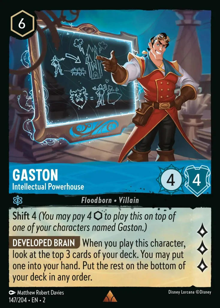 Gaston - Intellectual Powerhouse: **Shift** 4 _You may pay 4 {I} to play this on top of one of your characters named Gaston.)_<br>
**DEVELOPED BRAIN** When you play this character, look at the top 3 cards of your deck. You may put one into your hand. Put the rest on the bottom of your deck in any order.