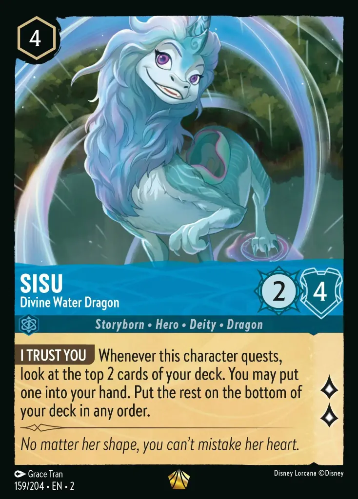 Sisu - Divine Water Dragon: **I TRUST YOU** Whenever this character quests, look at the top 2 cards of your deck. You may put one into your hand. Put the rest on the bottom of your deck in any order.