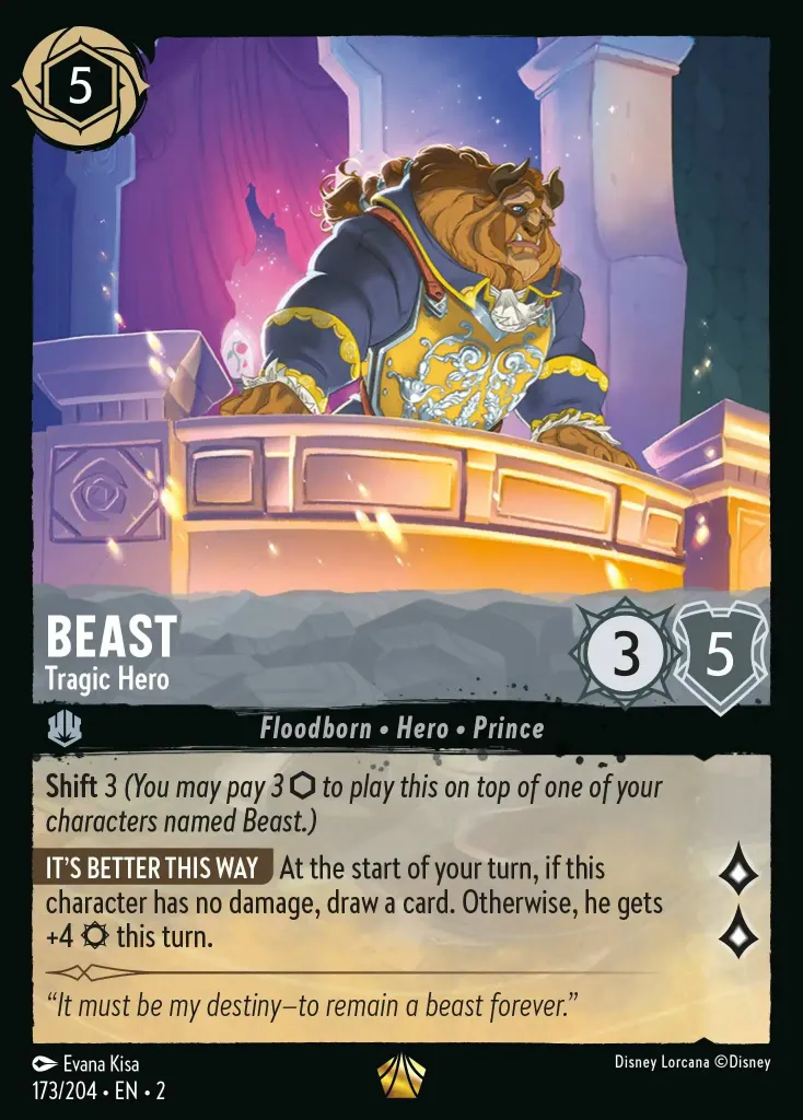 Beast - Tragic Hero: **Shift** 3 (_You may pay 3 {I} to play this on top of one of your characters named Beast._)
**IT'S BETTER THIS WAY** At the start of your turn, if this character has no damage, draw a card. Otherwise, he gets +4 {S} this turn.