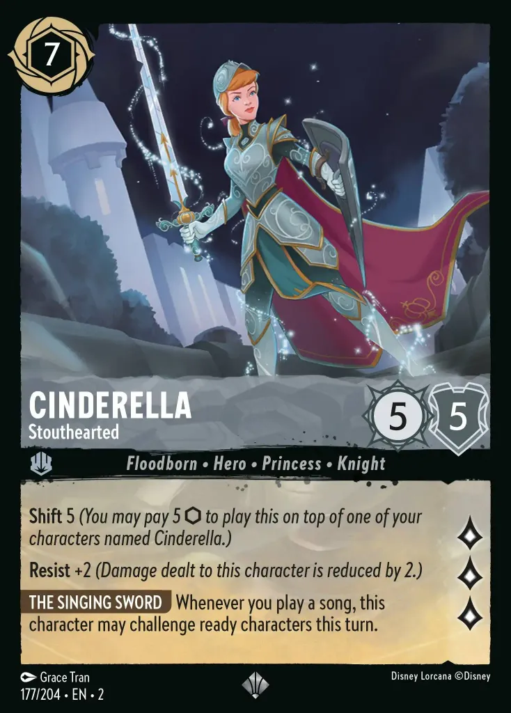 Cinderella - Stouthearted: **Shift** 5 _(You may pay 5 {I} to play this on top of one of your characters named Cinderella.)_<br>
**Resist** +2 _(Damage dealt to this character is reduced by 2.)_<br>
**THE SINGING SWORD** Whenever you play a song, this character may challenge ready characters this turn.