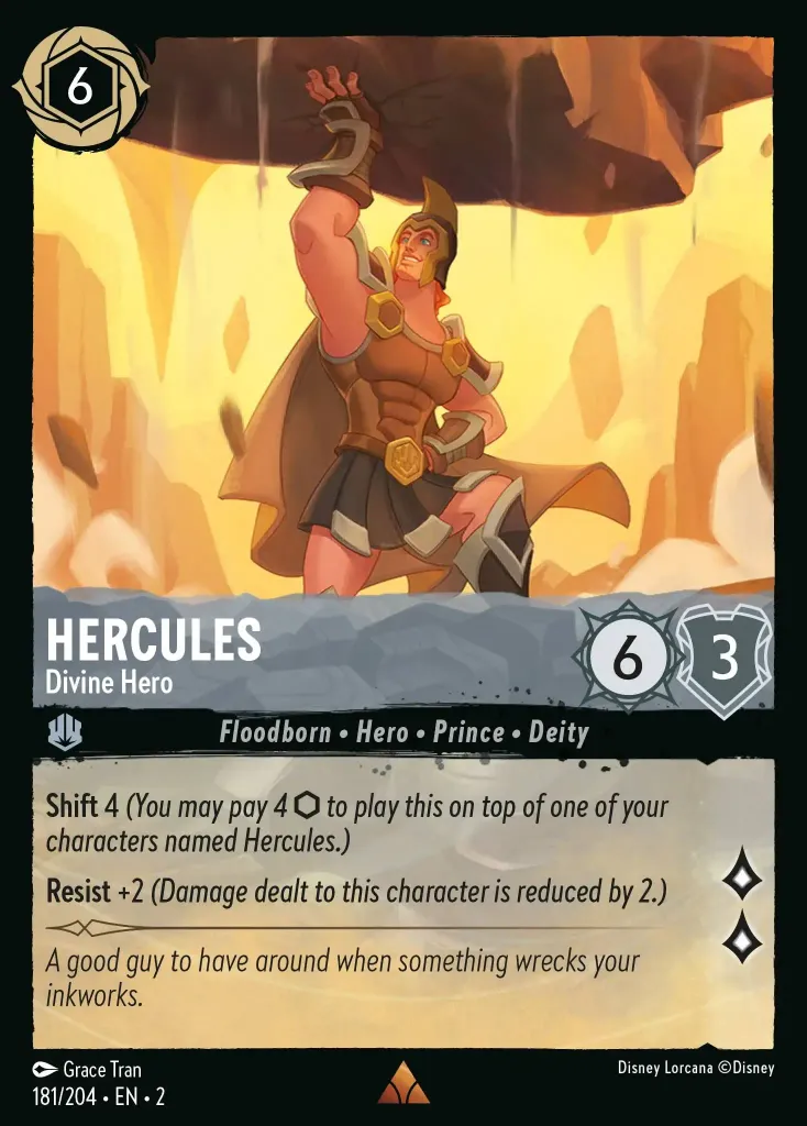Hercules - Divine Hero: **Shift** 4 _You may pay 4 {I} to play this on top of one of your characters named Hercules.)_

**Resist** +2 _(Damage dealt to this character is reduced by 2.)_