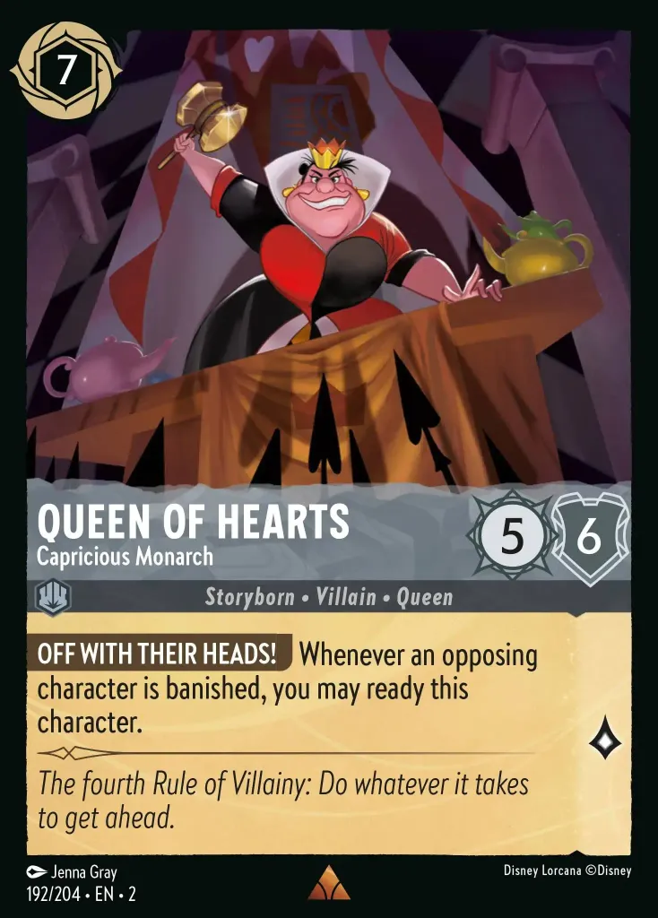 Queen of Hearts - Capricious Monarch: **OFF WITH THEIR HEADS!** Whenever an opposing character is banished, you may ready this character.