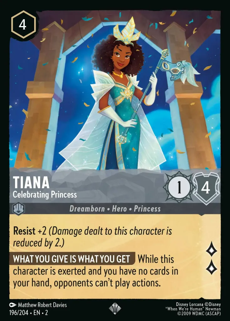 Tiana - Celebrating Princess: **Resist** +2 _(Damage dealt to this character is reduced by 2.)_

**WHAT YOU GIVE IS WHAT YOU GET** While this character is exerted and you have no cards in your hand, opponents can't play actions.