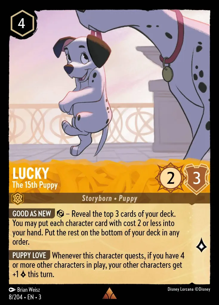 Lucky - The 15th Puppy: **GOOD AS NEW** {E} – Reveal the top 3 cards of your deck. You may put each character card with cost 2 or less into your hand. Put the rest on the bottom of your deck in any order.


**PUPPY LOVE** Whenever this character quests, if you have 4 or more other characters in play, your other characters get +1 {L} this turn.