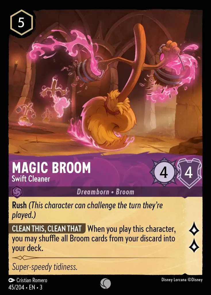 Magic Broom - Swift Cleaner: **Rush** _(This character can challenge the turn they're played.)_


**CLEAN THIS, CLEAN THAT** When you play this character, you may shuffle all Broom characters from your discard to your deck.
