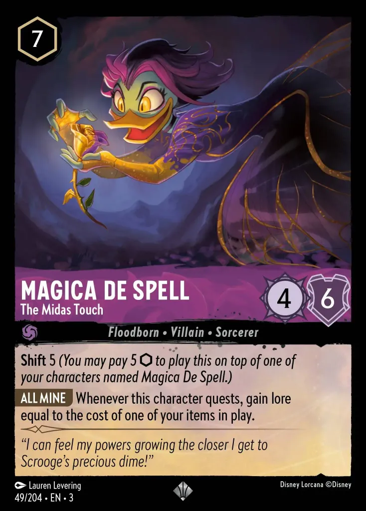 Magica De Spell - The Midas Touch: **Shift** 5 _(You may pay 5 {I} to play this on top of one of your characters named Magica De Spell.)_


**ALL MINE** Whenever this character quests, gain lore equal to the cost of one of your items in play.