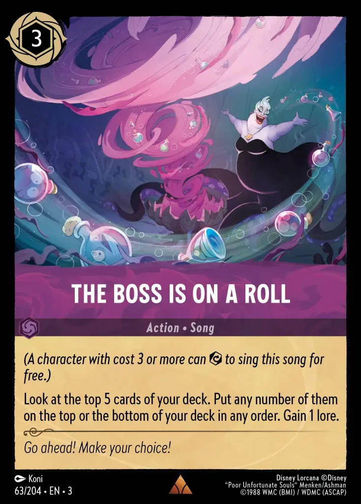 The Boss Is on a Roll: _(A character with cost 3 or more can {E} to sing this song for free.)_


Look at the top 5 cards of your deck. Put any number of them on the top or the bottom of your deck in any order. Gain 1 lore.