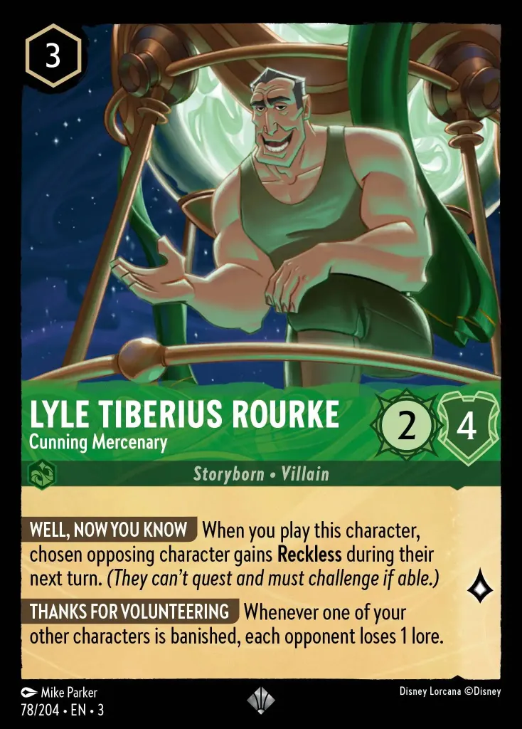 Lyle Tiberius Rourke - Cunning Mercenary: **WELL, NOW YOU KNOW** When you play this character, chosen opposing character gains **Reckless** during their next turn. _(They can’t quest and must challenge if able.)_


**THANKS FOR VOLUNTEERING** Whenever one of your other characters is banished, each opponent loses 1 lore.