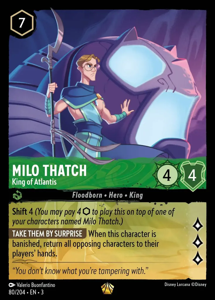 Milo Thatch - King of Atlantis: **Shift** 4 _(You may pay 4 ink to play this on top of one of your characters named Milo Thatch.)_


**TAKE THEM BY SURPRISE** When this character is banished, return all opposing characters to their players’ hands.