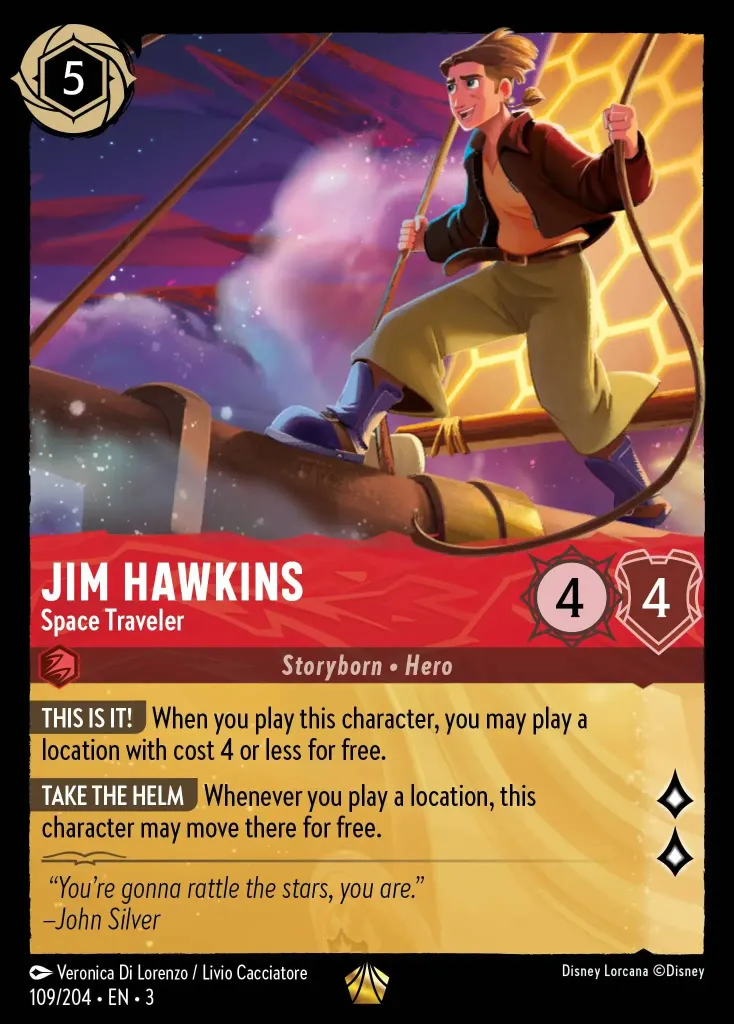 Jim Hawkins - Space Traveler: **THIS IS IT!** When you play this character, you may play a location with cost 4 or less for free.


**TAKE THE HELM** Whenever you play a location, this character may move there for free.