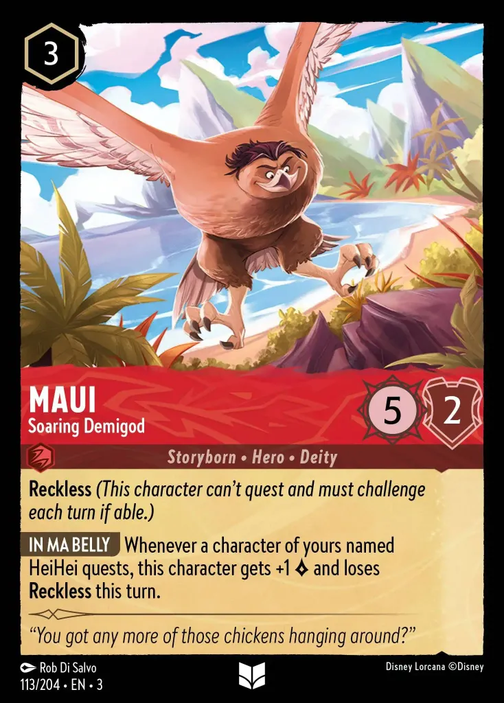 Maui - Soaring Demigod: **Reckless** _(They can’t quest and must challenge if able.)_


**IN MY STOMACH** Whenever one of your characters named Heihei quests, this character gets +1 {L} and loses **Reckless** for this turn.