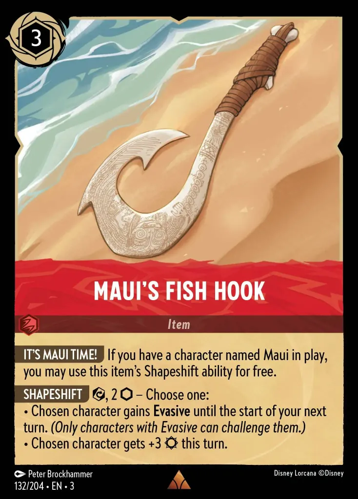 Maui's Fish Hook: **IT'S MAUI TIME!** If you have a character named Maui in play, you may use this item's Shapeshift ability for free.


**SHAPESHIFT** {E}, 2 {I} – Choose one:

· Chosen character gains **Evasive** until the start of your next turn. _(Only characters with Evasive can challenge them.)_

· Chosen character gets +3 {S} this turn.