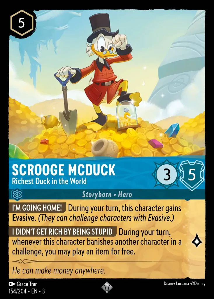 Scrooge McDuck - Richest Duck in the World: **I'M GOING HOME!** During your turn, this character gains **Evasive.** _(They can challenge characters with Evasive.)_
 
**I DIDN'T GET RICH BY BEING STUPID** During your turn, whenever this character banishes another character in a challenge, you may play an item for free.