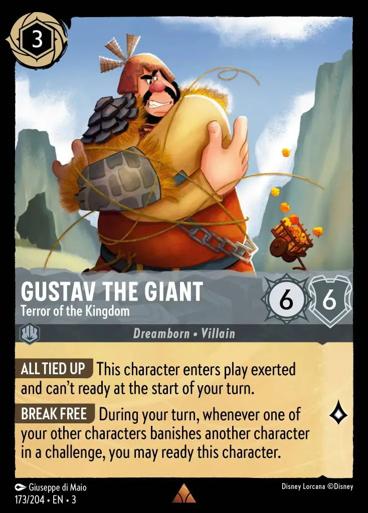 Gustav the Giant - Terror of the Kingdom: **ALL TIED UP** This character enters play exerted and can't ready at the start of your turn.


**BREAK FREE** During your turn, whenever one of your other characters banishes another character in a challenge, you may ready this character.