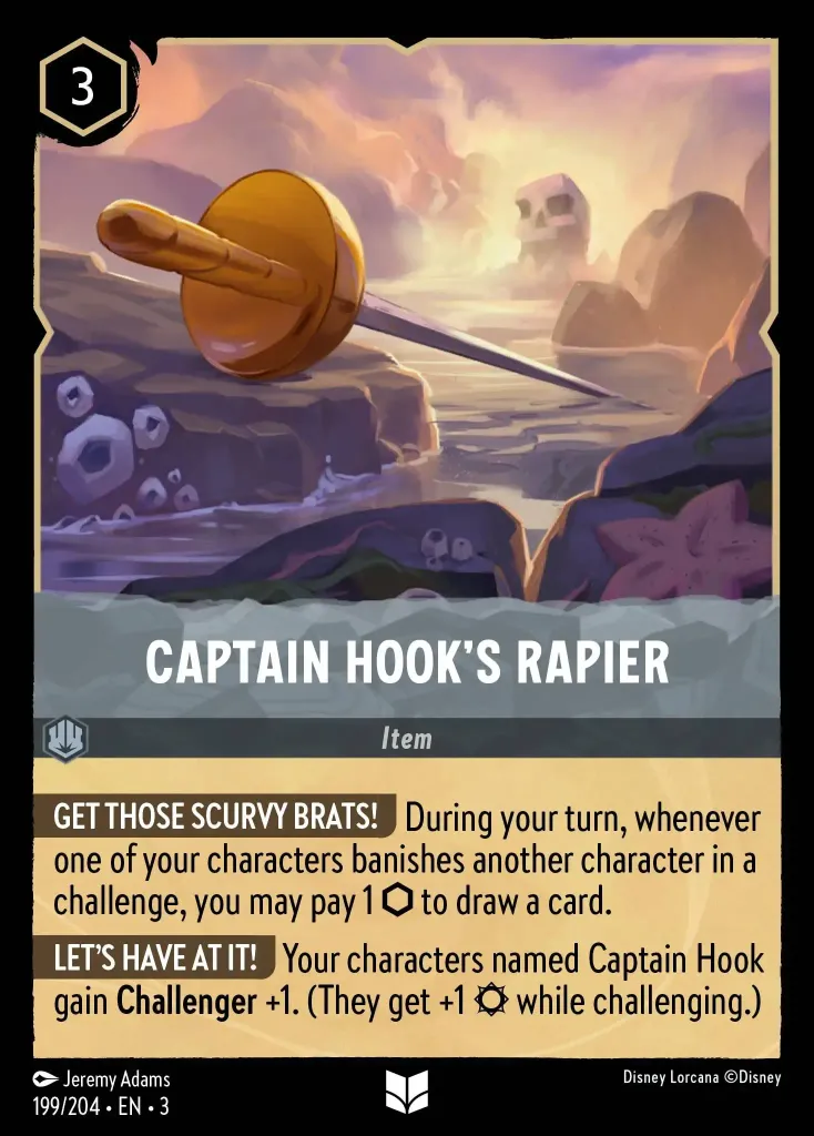 Captain Hook's Rapier: **GET THOSE SCURVY BRATS!** During your turn, whenever one of your characters banishes another character in a challenge, you may pay 1 {I} to draw a card.


**LET'S HAVE AT IT!</** Your characters named Captain Hook gain **Challenger** +1. _(They get +1 {S} while challenging.)_