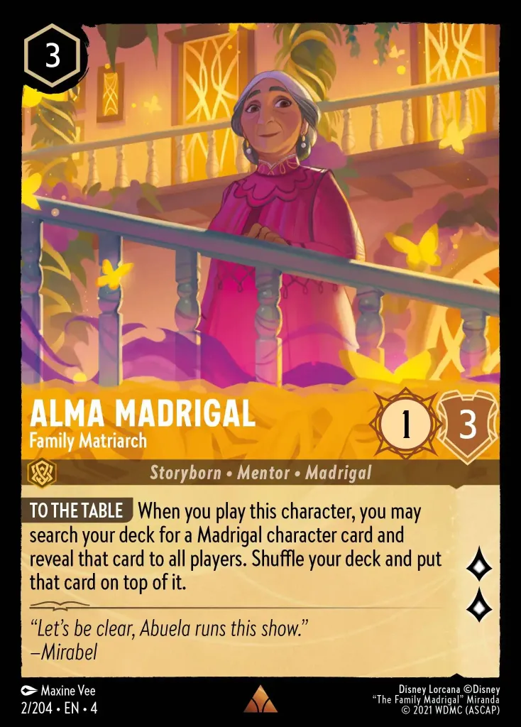 Alma Madrigal - Family Matriarch: **ALL AT THE TABLE** When you play this character, look at your deck. You may reveal a Madrigal character card. Shuffle your deck and put that card on top of your deck.
