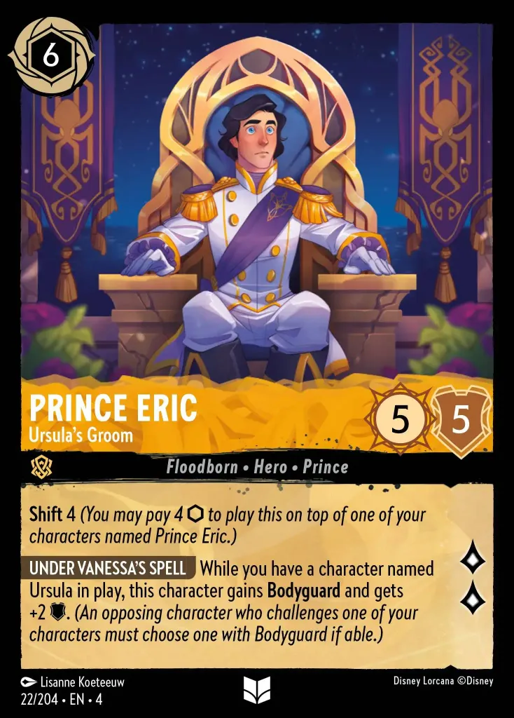 Prince Eric - Ursula's Groom: **Shift 4** _(You may pay 4 {I} to play this on top of one of your characters named Prince Eric.)**


**UNDER VANESSA'S SPELL** While you have a character named Ursula in play, this character gains **Bodyguard** and gets +2 {W}. _(An opposing character who challenges one of your characters must choose one with Bodyguard if able.)_