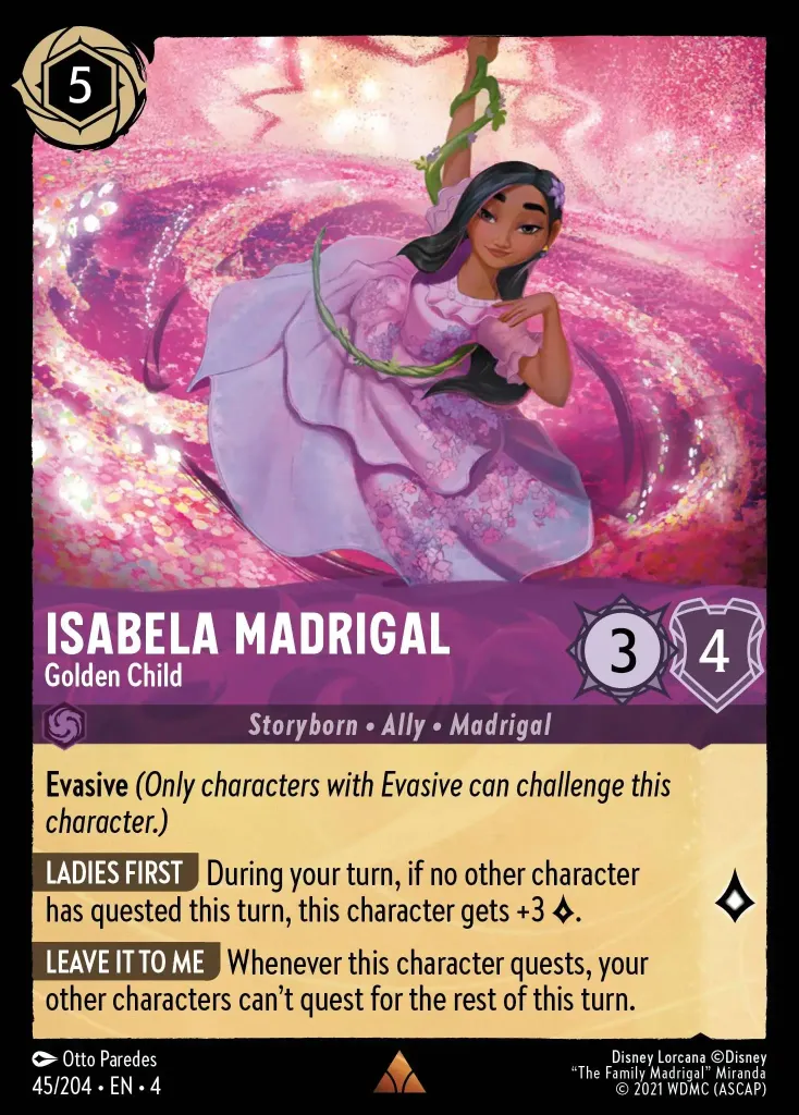 Isabela Madrigal - Golden Child: **Evasive** _(Only characters with Evasive can challenge this character.)_


**LADIES FIRST** During your turn, if no other character has quested this turn, this character gets +3 {L}.


**LEAVE IT TO ME** Whenever this character quests, your other characters can't quest for the rest of this turn.