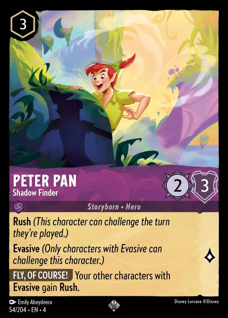 Peter Pan - Shadow Finder: **Rush** _(This character can challenge the turn they're played.)_


**Evasive** _(Only characters with Evasive can challenge this character.)_


**FLY, OF COURSE!** Your other characters with **Evasive** gain **Rush.**