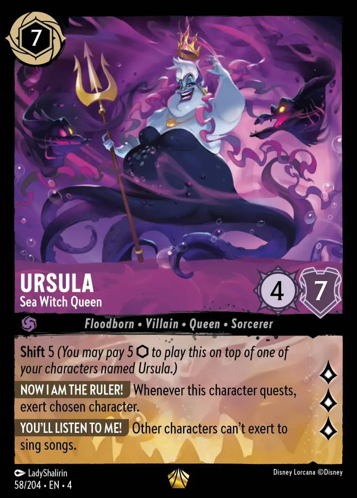 Ursula - Sea Witch Queen: **Shift** 5 _You may pay 5 {I} to play this on top of one of your characters named Ursula.)_


**NOW I'M THE RULER** Whenever this character quests, exert chosen character.


**YOU'LL LISTEN TO ME!** Other characters can't exert to sing songs.