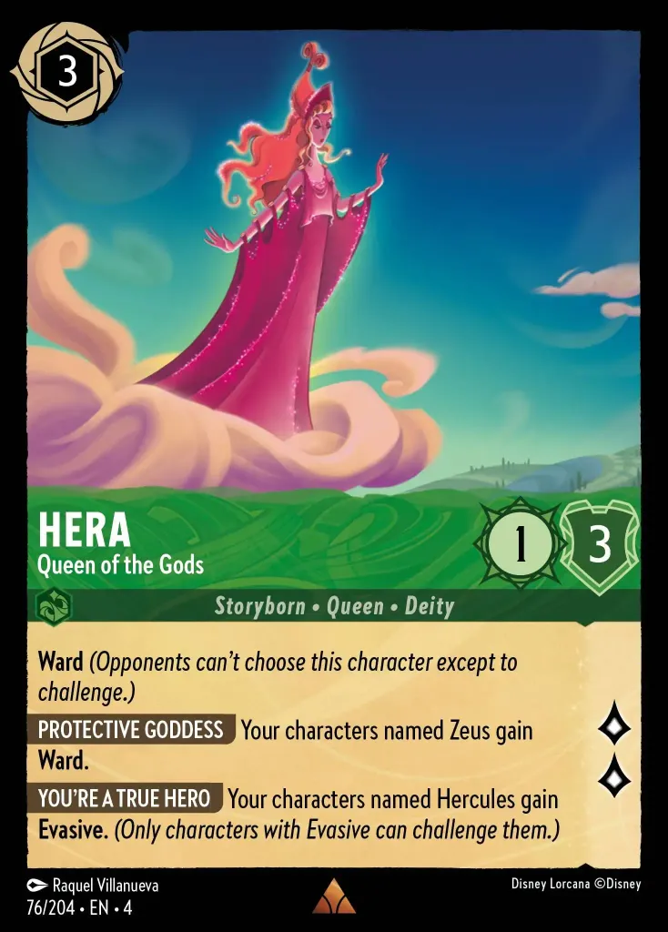 Hera - Queen of the Gods: **Ward** _(Opponents can't choose this character except to challenge.)_


**PROTECTIVE GODDESS** Your characters named Zeus gain **Ward**.


**YOU'RE A TRUE HERO** Your characters named Hercules gain **Evasive**. _(Only characters with Evasive can challenge them.)_