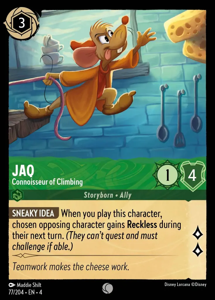 Jaq - Connoisseur of Climbing: **SNEAKY IDEA** When you play this character, chosen opposing character gains **Reckless** during their next turn. _(They can't quest and must challenge if able.)_
