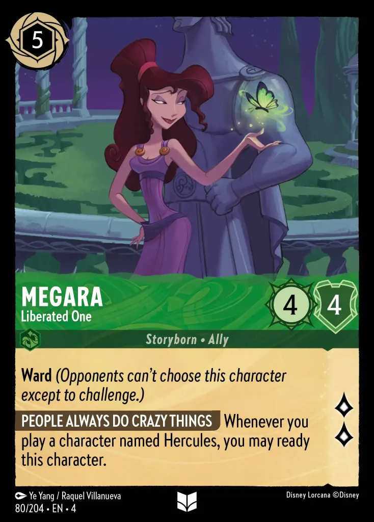 Megara - Liberated One: **Ward** _(Opponents can't choose this character except to challenge.)_


**PEOPLE ALWAYS DO CRAZY THINGS** Whenever you play a character named Hercules, you may ready this character.