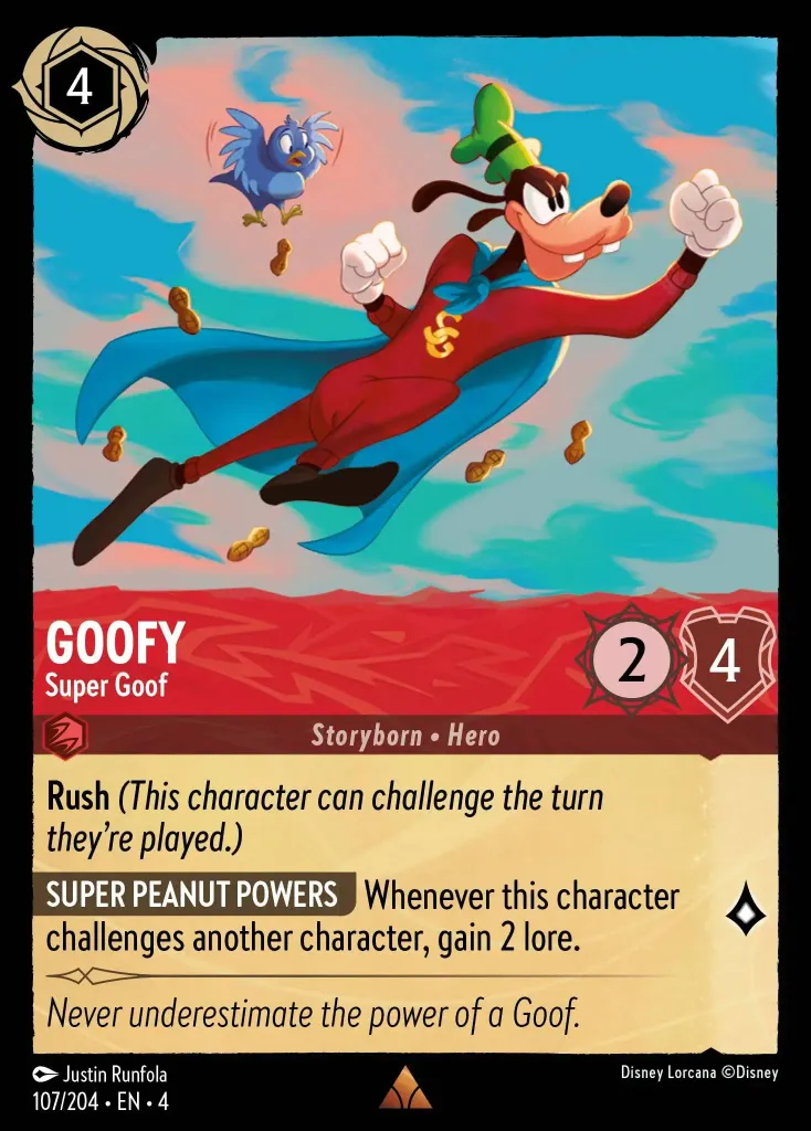 Goofy - Super Goof: **Rush** _(This character can challenge the turn they're played)_

**SUPER PEANUT POWERS** Whenever this character challenges another character, gain 2 lore
