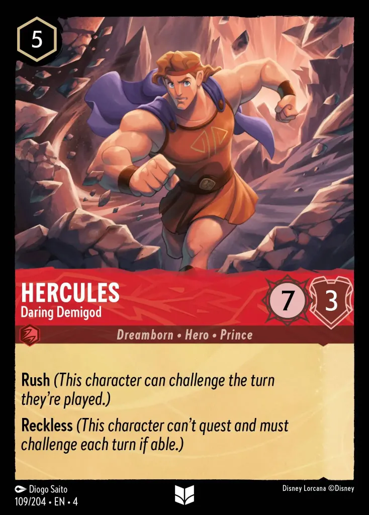 Hercules - Daring Demigod: **Rush** _(This character can challenge the turn they're played.)_


**Reckless** _(This character can't quest and must challenge each turn if able.)_