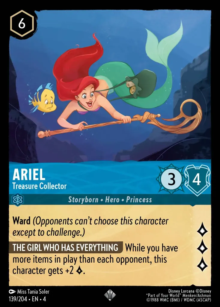 Ariel - Treasure Collector: **Ward** _(Opponents can't choose this character except to challenge.)_


** THE GIRLS WHO HAS EVERYTHING** While you have more items in play than each opponent, this character gets +2 {L}.