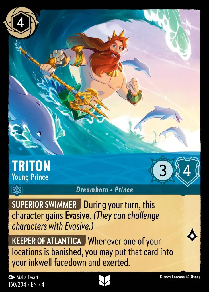 Triton - Young Prince: **SUPERIOR SWIMMER** During your turn, this character gains **Evasive**. _(They can challenge characters with Evasive.)_


**KEEPER OF ATLANTICA** Whenever one of your locations is banished, you may put that card into your inkwell facedown and exerted.