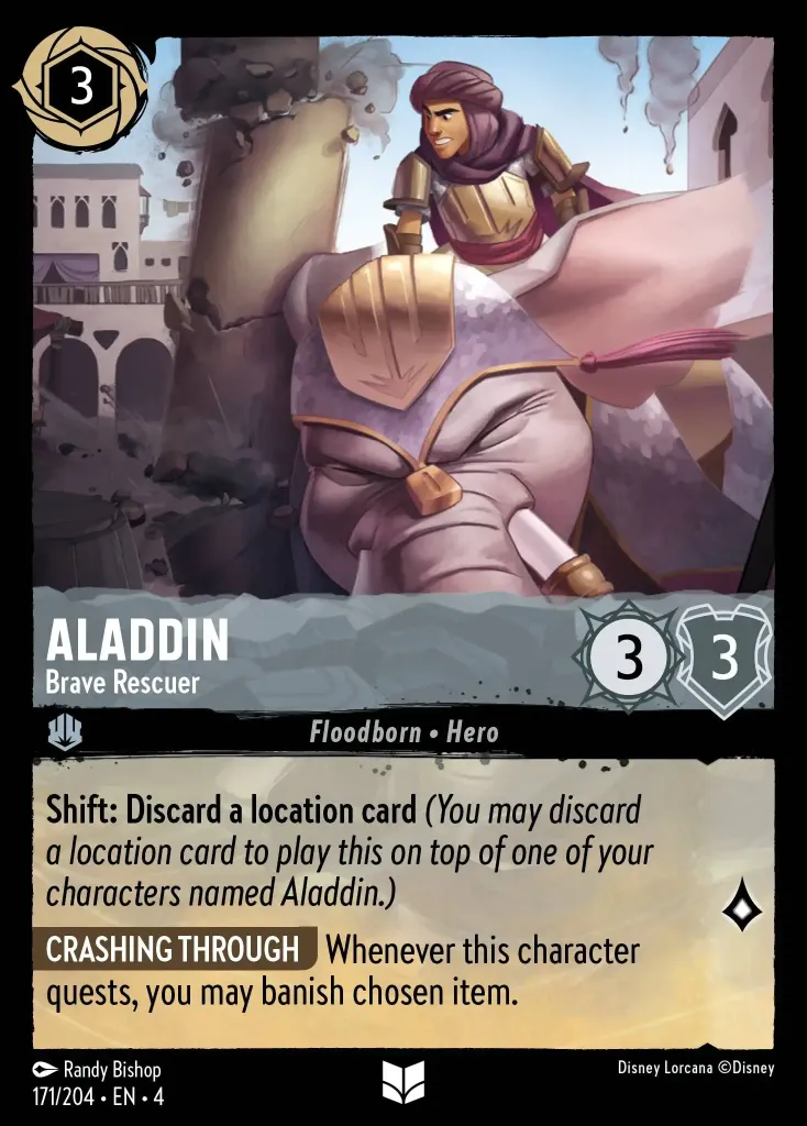 Aladdin - Brave Rescuer: **Shift: Discard a location card** _(You may discard a location card to play this on top of one of your characters named Aladdin.)_

**CRASHING THROUGH** Whenever this character quests, you may banish chosen item.