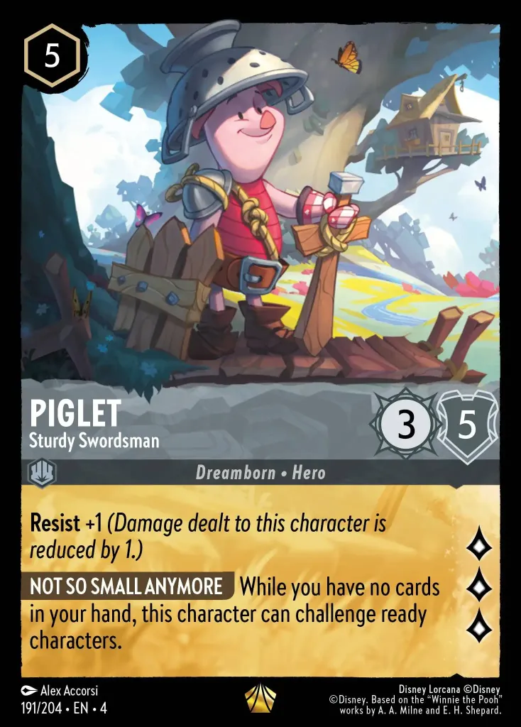 Piglet - Sturdy Swordsman: **Resist +1** _(Damage dealt to this character is reduced by 1.)_


**NOT SO SMALL ANYMORE** While you have no cards in your hand, this character can challenge ready characters.