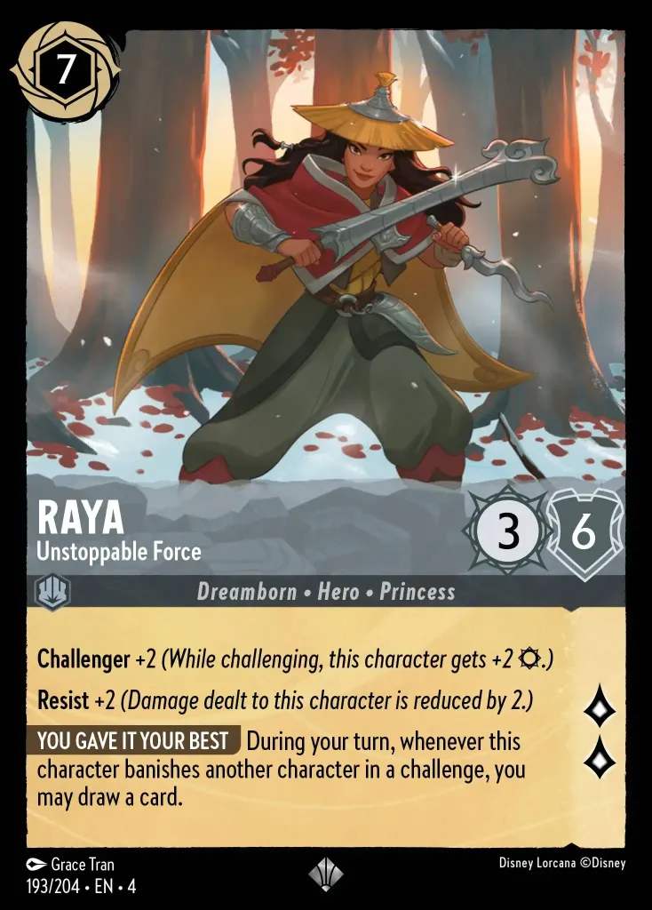 Raya - Unstoppable Force: **Challenger +2** _(While challenging, this character gets +2 {S}.)_


**Resist +2** _(Damage dealt to this character is reduced by 2.)_


**YOU GAVE IT YOUR BEST** During your turn, whenever this character banishes another character in a challenge, you may draw a card.