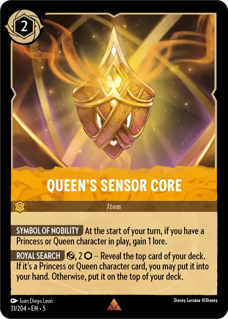 Queen's Sensor Core: **SYMBOL OF NOBILITY** At the start of your turn, if you have a Princess or Queen character in play, gain 1 lore.<br>
**ROYAL SEARCH** {E}, 2 {I} – Reveal the top card of your deck. If it’s a Princess or Queen character card, you may put it into your hand. Otherwise, put it on the top of your deck.