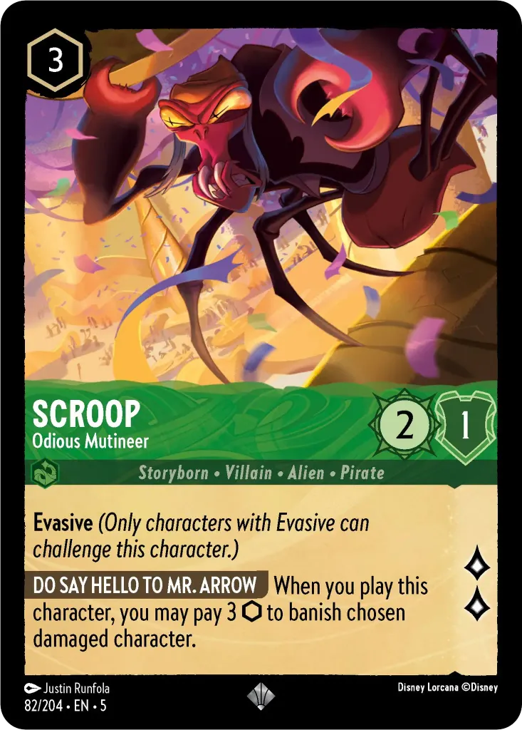 Scroop - Odious Mutineer: **Evasive** _(Only characters with Evasive can challenge this character.)_ **DO SAY HELLO TO MR. ARROW** When you play this character, you may pay 3 {I} to banish chosen damaged character.