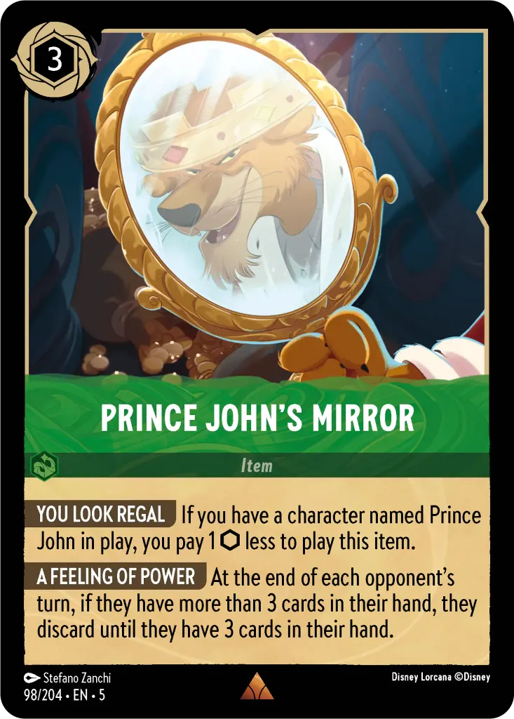 Prince John's Mirror: **YOU LOOK REGAL** If you have a character named Prince John in play, you pay 1 {I} less to play this item. **A FEELING OF POWER** At the end of each opponent’s turn, if they have more than 3 cards in their hand, they discard until they have 3 cards in their hand.