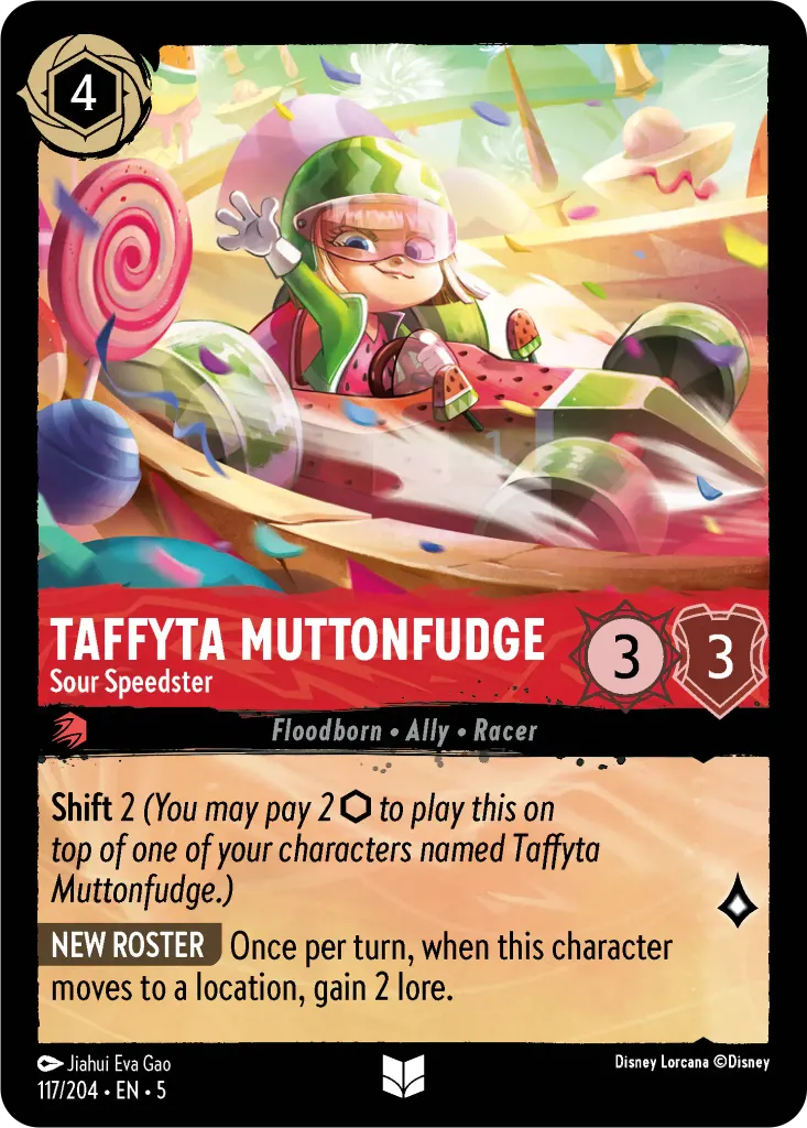 Taffyta Muttonfudge - Sour Speedster: **Shift** 2 _(You may pay 2 {I} to play this on top of one of your characters named Taffyta Muttonfudge.)_ **NEW ROSTER** Once per turn, when this character moves to a location, gain 2 lore.