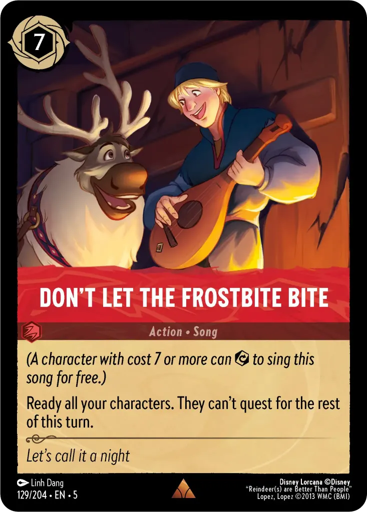 Don't Let the Frostbite Bite: _(A character with cost 7 or more can 
 {E} to sing this song for free.)_<br>Ready all your characters. They can’t quest for the rest of this turn.