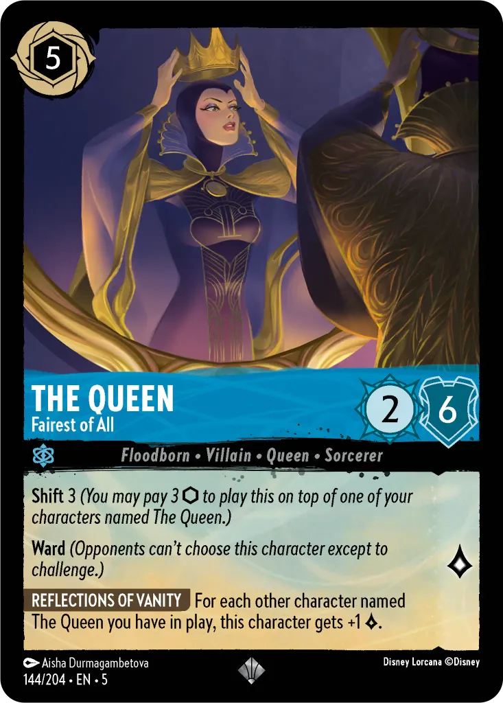 The Queen - Fairest of All: **Shift** 3 _(You may pay 3 {I} to play this on top of one of your characters named The Queen.)_ **Ward** _(Opponents can’t choose this character except to challenge.)_
 
**REFLECTIONS OF VANITY** For each other character named The Queen you have in play, this character gets +1 {L}.